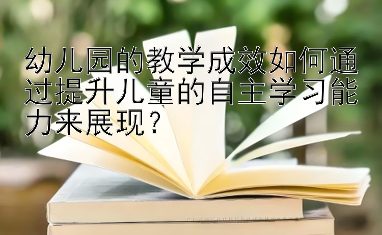 幼儿园的教学成效如何通过提升儿童的自主学习能力来展现？