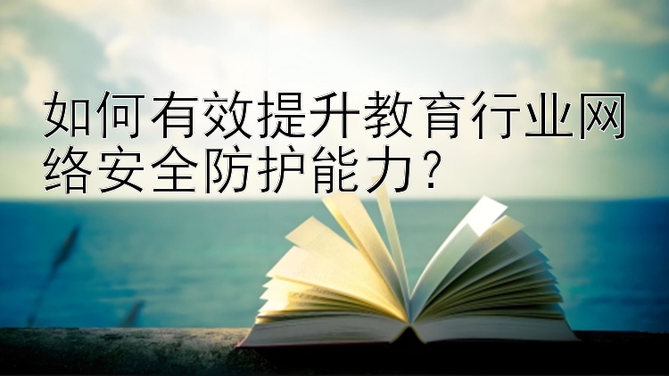 如何有效提升教育行业网络安全防护能力？