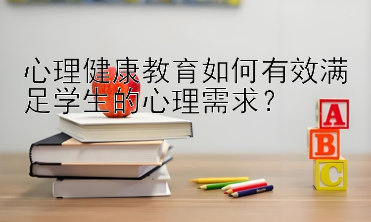 心理健康教育如何有效满足学生的心理需求？