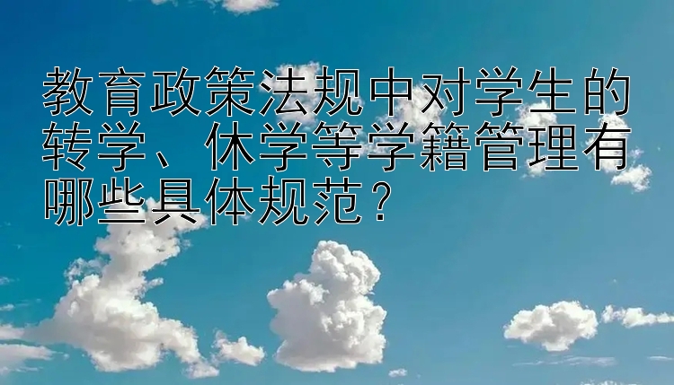 教育政策法规中对学生的转学、休学等学籍管理有哪些具体规范？