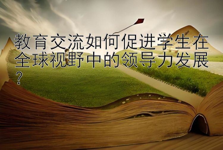 教育交流如何促进学生在全球视野中的领导力发展？