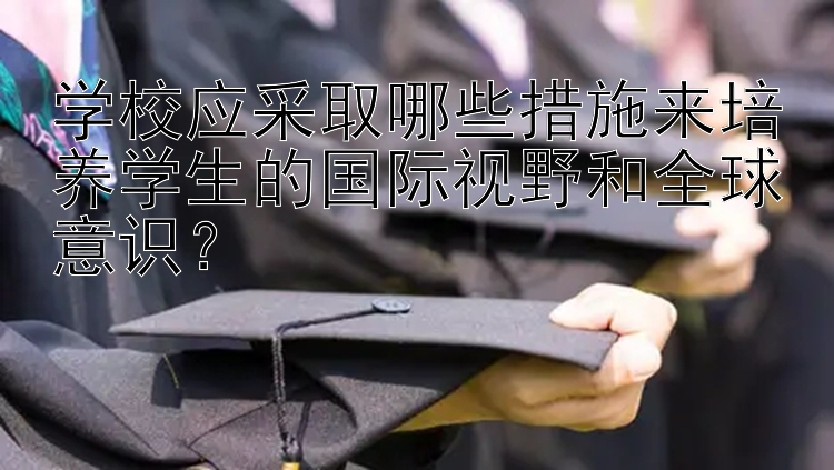 学校应采取哪些措施来培养学生的国际视野和全球意识？