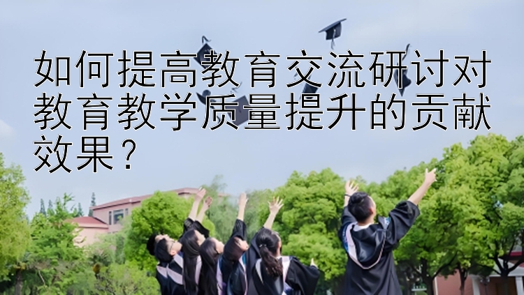 如何提高教育交流研讨对教育教学质量提升的贡献效果？