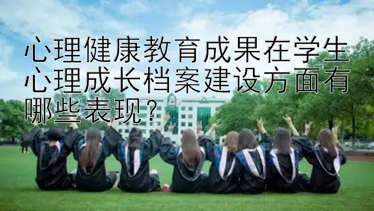 心理健康教育成果在学生心理成长档案建设方面有哪些表现？