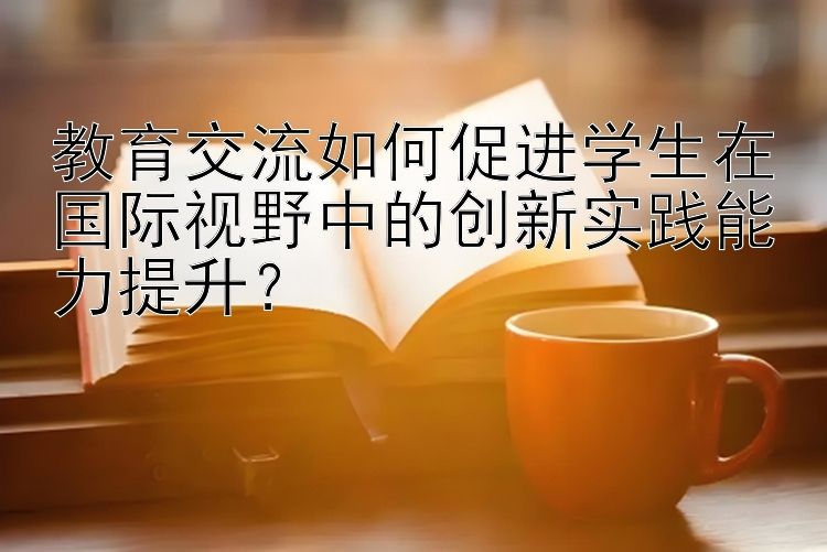 教育交流如何促进学生在国际视野中的创新实践能力提升？