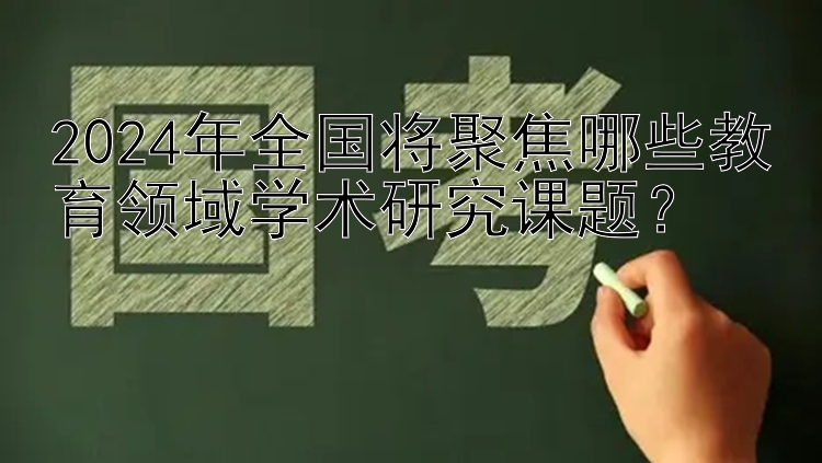 2024年全国将聚焦哪些教育领域学术研究课题？