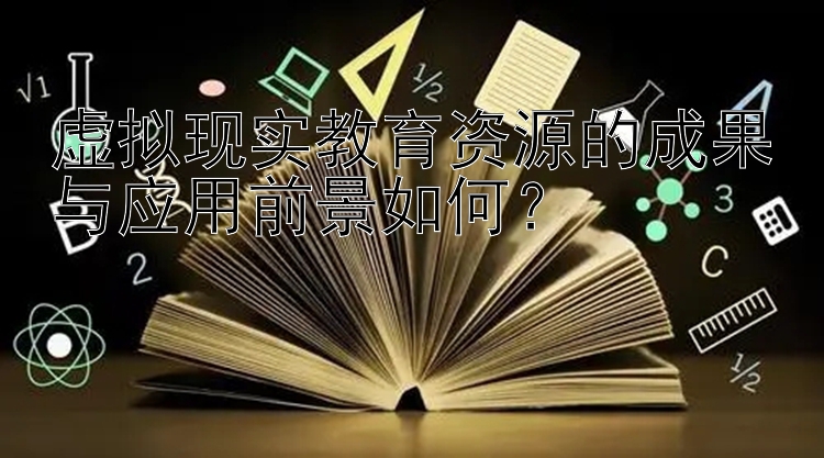 虚拟现实教育资源的成果与应用前景如何？