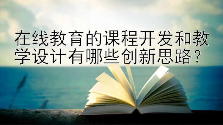 在线教育的课程开发和教学设计有哪些创新思路？