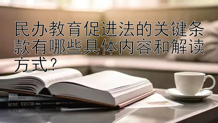 民办教育促进法的关键条款有哪些具体内容和解读方式？