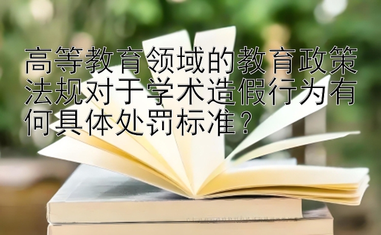 高等教育领域的教育政策法规对于学术造假行为有何具体处罚标准？