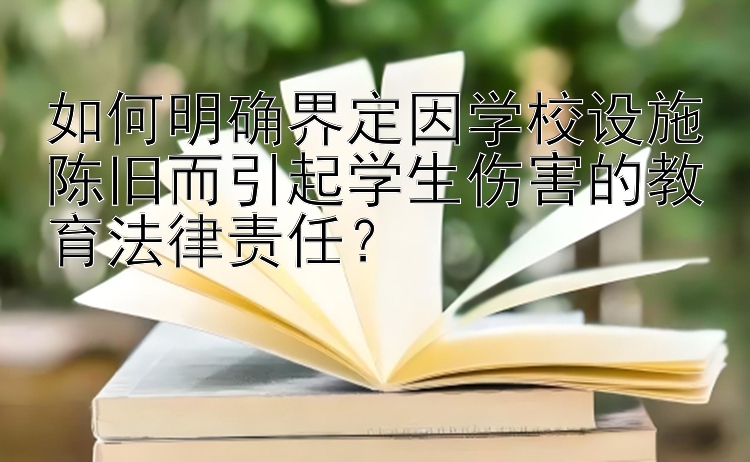 如何明确界定因学校设施陈旧而引起学生伤害的教育法律责任？