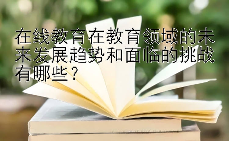 在线教育在教育领域的未来发展趋势和面临的挑战有哪些？