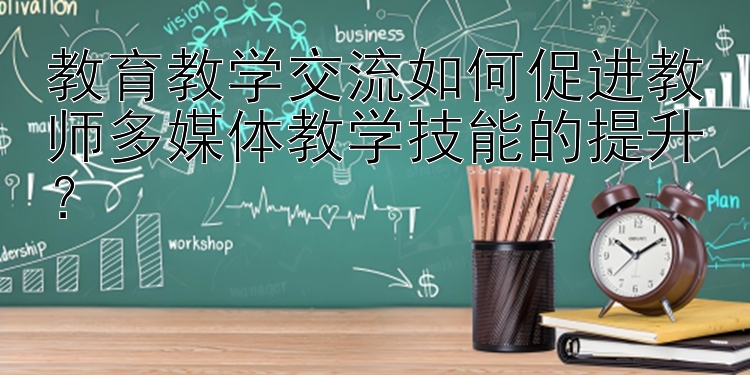 教育教学交流如何促进教师多媒体教学技能的提升？