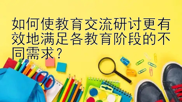 如何使教育交流研讨更有效地满足各教育阶段的不同需求？