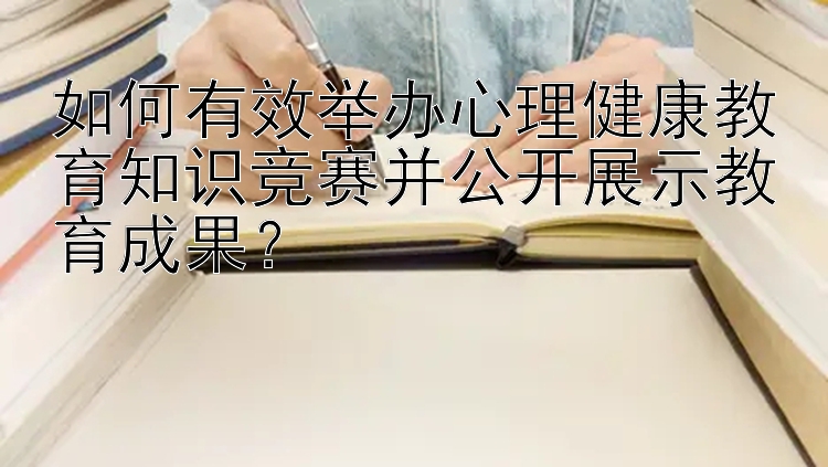 如何有效举办心理健康教育知识竞赛并公开展示教育成果？