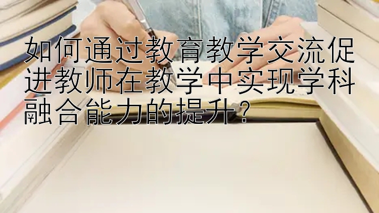 如何通过教育教学交流促进教师在教学中实现学科融合能力的提升？