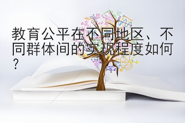 教育公平在不同地区、不同群体间的实现程度如何？