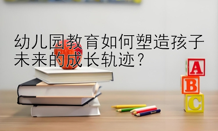 幼儿园教育如何塑造孩子未来的成长轨迹？