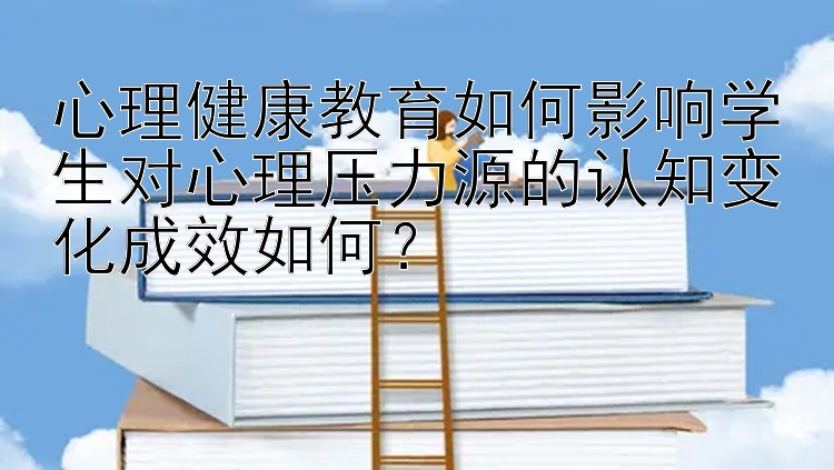 心理健康教育如何影响学生对心理压力源的认知变化成效如何？