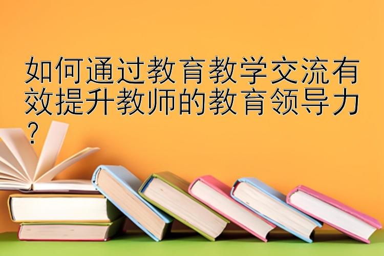 如何通过教育教学交流有效提升教师的教育领导力？