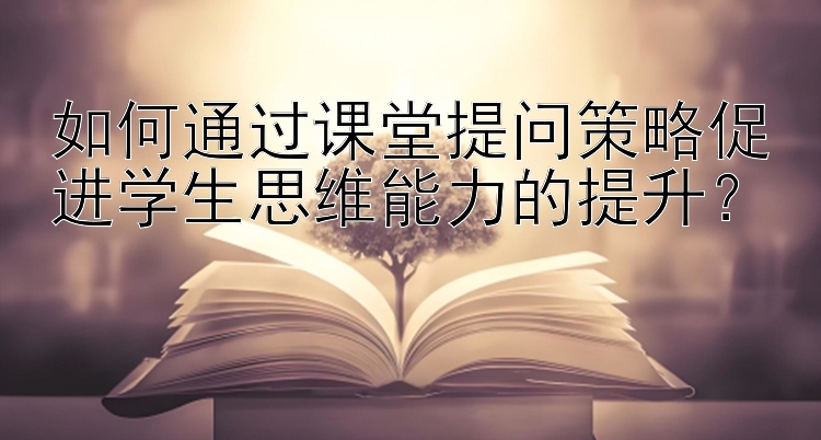 如何通过课堂提问策略促进学生思维能力的提升？