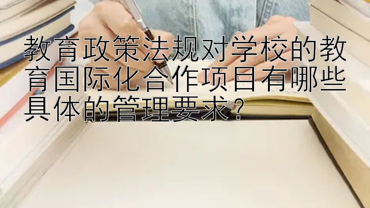 教育政策法规对学校的教育国际化合作项目有哪些具体的管理要求？