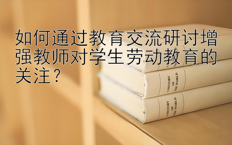 如何通过教育交流研讨增强教师对学生劳动教育的关注？