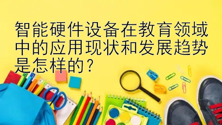 智能硬件设备在教育领域中的应用现状和发展趋势是怎样的？