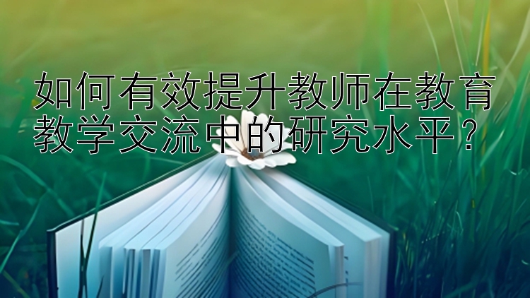 如何有效提升教师在教育教学交流中的研究水平？