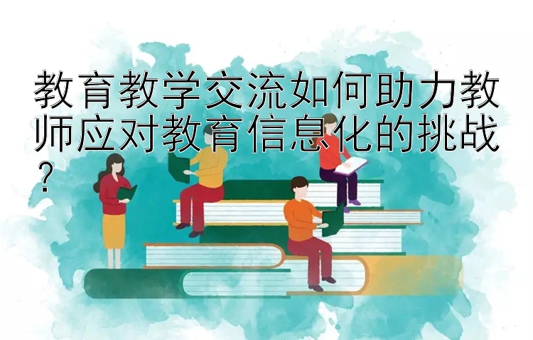 教育教学交流如何助力教师应对教育信息化的挑战？