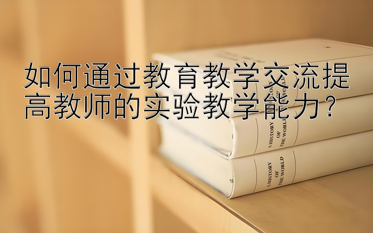 如何通过教育教学交流提高教师的实验教学能力？