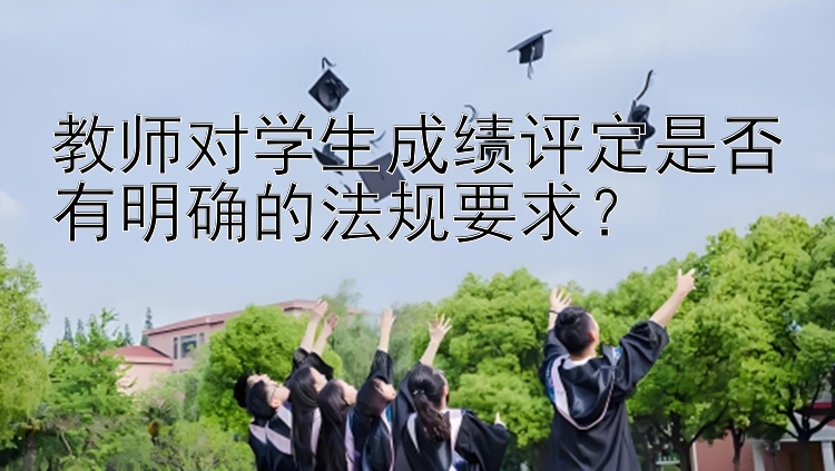 教师对学生成绩评定是否有明确的法规要求？