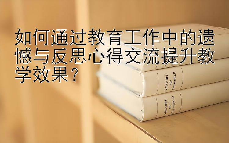 如何通过教育工作中的遗憾与反思心得交流提升教学效果？