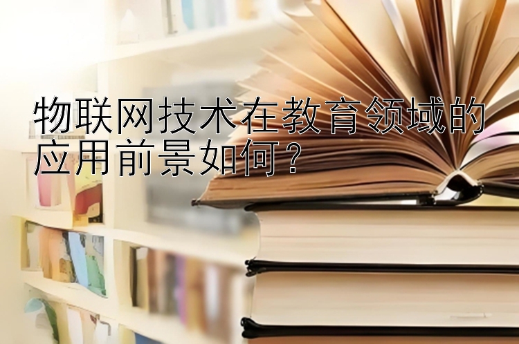 物联网技术在教育领域的应用前景如何？