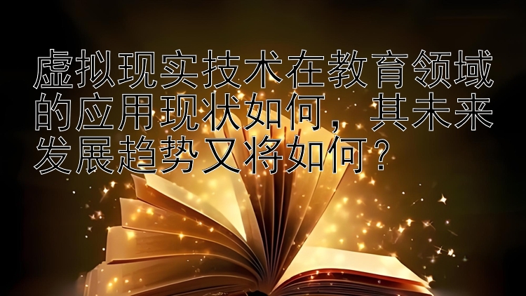 虚拟现实技术在教育领域的应用现状如何，其未来发展趋势又将如何？