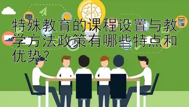 特殊教育的课程设置与教学方法政策有哪些特点和优势？