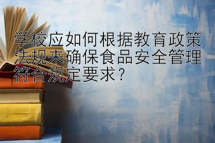 学校应如何根据教育政策法规来确保食品安全管理符合规定要求？