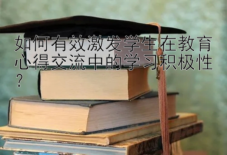 如何有效激发学生在教育心得交流中的学习积极性？