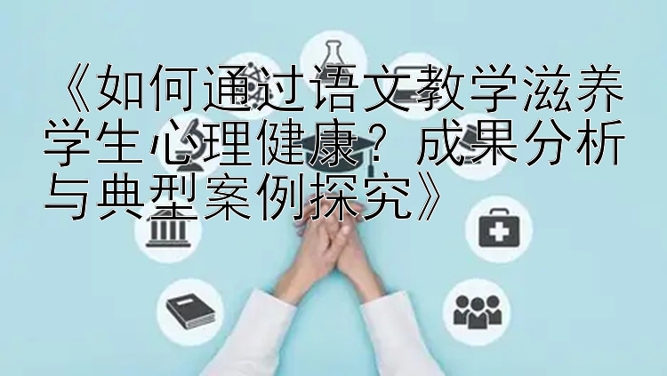 《如何通过语文教学滋养学生心理健康？成果分析与典型案例探究》