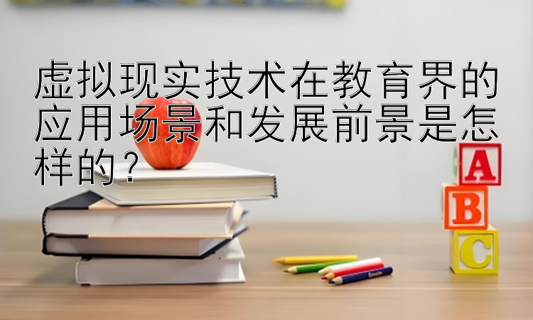 虚拟现实技术在教育界的应用场景和发展前景是怎样的？