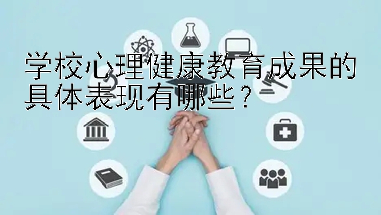 学校心理健康教育成果的具体表现有哪些？